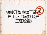铁岭开始查焊工证查焊工证了吗(铁岭焊工证检查)