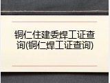 铜仁住建委焊工证查询(铜仁焊工证查询)