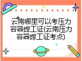 云南哪里可以考压力容器焊工证(云南压力容器焊工证考点)