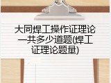 大同焊工操作证理论一共多少道题(焊工证理论题量)