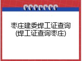 枣庄建委焊工证查询(焊工证查询枣庄)