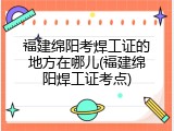 福建绵阳考焊工证的地方在哪儿(福建绵阳焊工证考点)