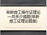 阜新焊工操作证理论一共多少道题(阜新焊工证理论题量)