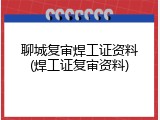 聊城复审焊工证资料(焊工证复审资料)