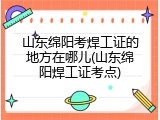 山东绵阳考焊工证的地方在哪儿(山东绵阳焊工证考点)