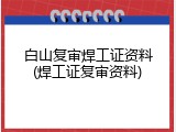 白山复审焊工证资料(焊工证复审资料)