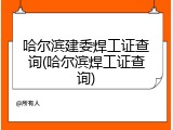 哈尔滨建委焊工证查询(哈尔滨焊工证查询)