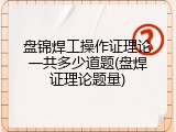 盘锦焊工操作证理论一共多少道题(盘焊证理论题量)