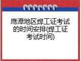 鹰潭地区焊工证考试的时间安排(焊工证考试时间)