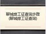 聊城焊工证查询步骤(聊城焊工证查询)
