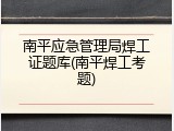 南平应急管理局焊工证题库(南平焊工考题)