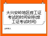 大兴安岭地区焊工证考试的时间安排(焊工证考试时间)