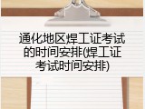 通化地区焊工证考试的时间安排(焊工证考试时间安排)