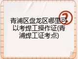 青浦区盘龙区哪里可以考焊工操作证(青浦焊工证考点)