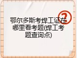 鄂尔多斯考焊工证在哪里看考题(焊工考题查询点)