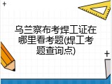 乌兰察布考焊工证在哪里看考题(焊工考题查询点)
