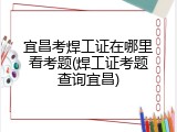宜昌考焊工证在哪里看考题(焊工证考题查询宜昌)