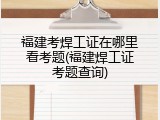 福建考焊工证在哪里看考题(福建焊工证考题查询)