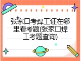 张家口考焊工证在哪里看考题(张家口焊工考题查询)
