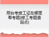 邢台考焊工证在哪里看考题(焊工考题查询点)