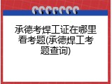 承德考焊工证在哪里看考题(承德焊工考题查询)