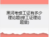 黑河考焊工证有多少理论题(焊工证理论题量)