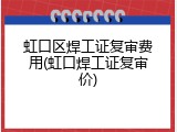 虹口区焊工证复审费用(虹口焊工证复审价)