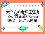 大兴安岭考焊工证有多少理论题(大兴安岭焊工证理论题量)