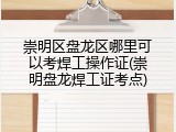 崇明区盘龙区哪里可以考焊工操作证(崇明盘龙焊工证考点)