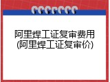阿里焊工证复审费用(阿里焊工证复审价)