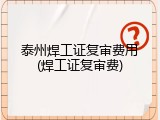 泰州焊工证复审费用(焊工证复审费)