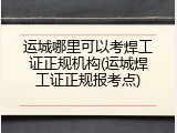 运城哪里可以考焊工证正规机构(运城焊工证正规报考点)
