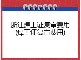 浙江焊工证复审费用(焊工证复审费用)