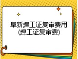 阜新焊工证复审费用(焊工证复审费)