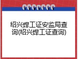 绍兴焊工证安监局查询(绍兴焊工证查询)