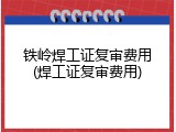 铁岭焊工证复审费用(焊工证复审费用)