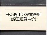 长治焊工证复审费用(焊工证复审价)