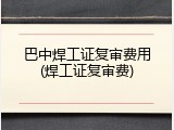 巴中焊工证复审费用(焊工证复审费)