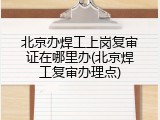 北京办焊工上岗复审证在哪里办(北京焊工复审办理点)