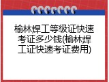 榆林焊工等级证快速考证多少钱(榆林焊工证快速考证费用)