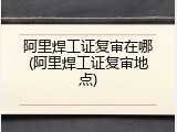 阿里焊工证复审在哪(阿里焊工证复审地点)