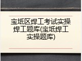 宝坻区焊工考试实操焊工题库(宝坻焊工实操题库)