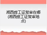湘西焊工证复审在哪(湘西焊工证复审地点)