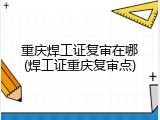 重庆焊工证复审在哪(焊工证重庆复审点)