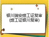 银川瑞安焊工证复审(焊工证银川复审)
