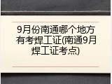 9月份南通哪个地方有考焊工证(南通9月焊工证考点)