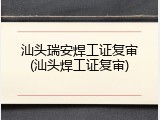 汕头瑞安焊工证复审(汕头焊工证复审)
