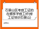 石景山区考焊工证的在哪家学焊工好(焊工证培训石景山)