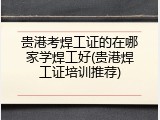 贵港考焊工证的在哪家学焊工好(贵港焊工证培训推荐)