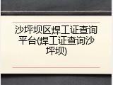 沙坪坝区焊工证查询平台(焊工证查询沙坪坝)